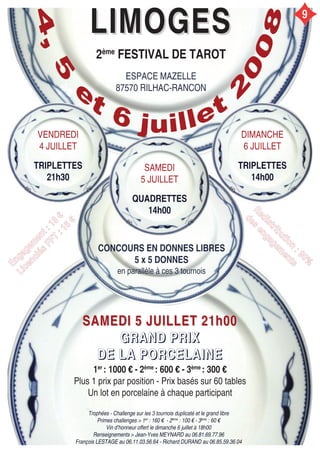 LIMOGESLIMOGES
2ème
FESTIVAL DE TAROT
ESPACE MAZELLE
87570 RILHAC-RANCON
VENDREDI
4 JUILLET
TRIPLETTES
21h30
DIMANCHE
6 JUILLET
TRIPLETTES
14h00
SAMEDI
5 JUILLET
QUADRETTES
14h00
CONCOURS EN DONNES LIBRES
5 x 5 DONNES
en parallèle à ces 3 tournois
SAMEDI 5 JUILLET 21h00SAMEDI 5 JUILLET 21h00
GGGGRRRRAAAANNNNDDDD PPPPRRRRIIIIXXXX
DDDDEEEE LLLLAAAA PPPPOOOORRRRCCCCEEEELLLLAAAAIIIINNNNEEEE
1er
: 1000 € - 2ème
: 600 € - 3ème
: 300 €
Plus 1 prix par position - Prix basés sur 60 tables
Un lot en porcelaine à chaque participant
EEnnggaaggeemm
eenntt::1188
€€
LLiicceenncciiééss
FFFFTT
::1166
€€
RReeddiissttrriibbuuttiioonn
::9900%%
ddeess
eennggaaggeemm
eennttss
Trophées - Challenge sur les 3 tournois duplicaté et le grand libre
Primes challenges > 1er
: 160 € - 2ème
: 100 € - 3ème
: 60 €
Vin d’honneur offert le dimanche 6 juillet à 18h00
Renseignements > Jean-Yves MEYNARD au 06.81.69.77.96
François LESTAGE au 06.11.03.56.64 - Richard DURAND au 06.85.59.36.04
9
 