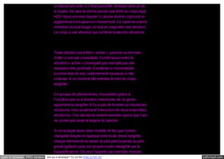 on ôterait son vide, si c’était possible, tiendrait dans un dé
à coudre. De plus la chimie prouve que 80% du corps égal
H2O. Nous sommes liquide ! L’atome dont le corps est un
agglomérat est toujours en mouvement. Ce système solaire
miniature où tout bouge, où tout vit, engendre une vibration.
Le corps a une vibration qui combine toutes les vibrations.

Toute vibration peut être « active », passive ou normale.
Celle–ci est une sinusoïdale. Combinaison entre la
vibration « active » provoquée par exemple par une
relaxation très profonde. Excellente si momentanée
(comme état de vie), extrêmement mauvaise si elle
continue. A ce moment elle entraîne la mort du corps
tangible/
Ce groupe de phénomènes, mesurables grâce à
l’oscilloscope ou à d’autres instruments de ce genre,
appartient au tangible. Il n’y a pas de bonnes ou mauvaises
vibrations, mais seulement l’interaction de deux ensembles
vibratoires. Ces vibrations restent invisibles parce que l’œil
ne couvre pas toute la largeur du spectre.
Si on accepte dans notre modèle, le fait que l’océan
intangible baigne en quelque sorte toute chose tangible,
chaque élément de la nature du plus petit (quanta) au plus
grand (galaxie) aura son propre océan intangible qui la
baigne/traverse. On peut l’appeler par exemple, énergie
open in browser PRO version

Are you a developer? Try out the HTML to PDF API

pdfcrowd.com

 
