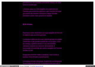 d’essence ou ‘chi’ essentiel, comme les chinois, car sans
lui la vie n’existe pas.
L’homme, dans son côté tangible, est seulement une
machine qui produit des réponses, une machine chimique
qui produit une réaction chimique à chaque stimulus
(excitation courte, mais qui peut se répéter).

B) le cerveau

Reprenons notre observation du corps tangible de l’homme
en allant du plus au moins grossier.
La vibration extérieure du corps vient du groupe de cellules
connectées à une grande quantité de ces groupes. Voici
les cerveau, système nerveux. C’est une machine
ordinateur, bourrée de mémoire non localisée. Il
commande à l’ensemble des parties tangibles de l’homme
visibles ou non.
Il apparaît comme le maître du tangible, mais il obéit à
quelque chose de plus puissant que lui.
Le cerveau est une mécanique. Il opère des combinaisons
et permutations de stimuli, il est programmé pour cela. Il
open in browser PRO version

Are you a developer? Try out the HTML to PDF API

pdfcrowd.com

 