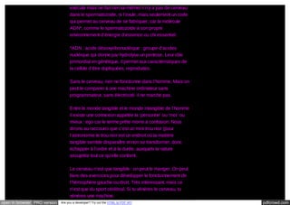 exécute mais ne fait rien lui-même/ il n’y a pas de cerveau
dans le spermatozoïde, ni l’ovule, mais seulement un code
qui permet au cerveau de se fabriquer, car la molécule
ADN*, comme le spermatozoïde à son propre
environnement d’énergie d’essence ou chi essentiel.
*ADN : acide désoxyribonucléique : groupe d’acides
nucléique qui donne par hydrolyse un pentose. Leur rôle
primordial en génétique, il permet aux caractéristiques de
la cellule d’être dupliquées, reproduites.
Sans le cerveau, rien ne fonctionne dans l’homme. Mais on
peut le comparer à une machine ordinateur sans
programmateur, sans électricité, il ne marche pas.
Entre le monde tangible et le monde intangible de l’homme
il existe une connexion appelée la ‘personne’ ou ‘moi’ ou
mieux : ego car le terme prête moins à confusion. Nous
dirons au raccourci que c’est un mini trou noir (pour
l’astronomie le trou noir est un endroit où la matière
tangible semble disparaître et non se transformer, donc
échapper à l’ordre et à la durée, auxquels la nature
assujettie tout ce qu’elle contient.
Le cerveau n’est que tangible : on peut le manger. On peut
faire des exercices pour développer le fonctionnement de
l’hémisphère gauche ou droit. Très intéressant, mais ce
n’est que du sport cérébral. Si tu vénères le cerveau, tu
vénères une machine.
open in browser PRO version

Are you a developer? Try out the HTML to PDF API

pdfcrowd.com

 