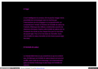 C l’ego

C’est l’intelligence du cerveau. On ne peut la manger. Il à la
possibilité de communiquer avec la machine par
l’intermédiaire de trois langages ou comportements -un
comportement ‘mental’ en fonction de l’échelle de valeur de
l’individu. Il fabrique des réflexes conditionnés assortis de
réactions chimiques d’après cette échelle de valeurs (ex: la
moutarde me monte au nez chaque fois que l’on me traite
de pauvre type. Pas si l’on me traite de merveille. Dans
mon échelle de valeur merveille est très haut et pauvre type
très bas)

D l’échelle de valeur

Le mental détermine ce qui convient et ce qui ne convient
pas. On fabrique son échelle de valeur depuis son premier
souffle, selon celle de son entourage, son environnement
(plus est étendu l’entourage et plus large est l’échelle de
valeurs).
open in browser PRO version

Are you a developer? Try out the HTML to PDF API

pdfcrowd.com

 