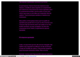 Une réponse conditionnée commence à se former.
En permanence, l’homme fournit des réactions à une
réaction. L’échelle de valeur engendre un comportement
qui conduit la vie. Nous faisons les choses agréables selon
le comportement sensible, pour les autres ou pour nous
même, parce que ce sont celles qui conviennent. Rien de
sublime ! Tout se fait là pour satisfaire à l’intérêt et à la
convenance.
Mais parfois on fait quelque chose que l’on qualifie de
spontané (une grande force m’a pris se dit-on des fois !) ce
n’est pas l’ego qui marche (savoir que quelqu’un se noie,
tomber amoureux, car avec sa logique, son sens des
convenances et de l’intérêt, il empêcherait la réponse
spontanée

E la réponse spontanée

Celle-ci est plus forte que tout, elle vient de l’intangible. Elle
sublime mais engendre la souffrance car elle ne tient pas
compte de l’échelle des valeurs. Cela peut être dangereux,
jusqu’à la propre destruction incluse. Mais on le fait.
Exemple : l’amour selon l’ego peut être physique (attraction
open in browser PRO version

Are you a developer? Try out the HTML to PDF API

pdfcrowd.com

 