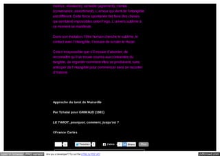 motrice, vibratoire), sensible (agrément), mental
(convenance, assortiment). L’amour qui vient de l’intangible
est différent. Cette force spontanée fait faire des choses
qui semblent impossibles selon l’ego. L’univers sublime à
ce moment se manifeste.
Dans son évolution, l’être humain cherche le sublime, le
contact avec l’intangible, il essaie de scruter le Hazar.
Cela n’est possible que s’il essaie d’aborder, de
reconnaître qu’il se trouve soumis aux contraintes du
tangible, de regarder comment elles se produisent, sans
anticiper de l’intangible pour commencer sans se raconter
d’histoire.

Approche du tarot de Marseille
Par Tchalaï pour GRIMAUD (1981)
LE TAROT, pourquoi, comment, jusqu’où ?
©France Cartes

0

open in browser PRO version

Tw eeter

0

Are you a developer? Try out the HTML to PDF API

J’aim e

8

Share

Plus

pdfcrowd.com

 