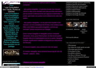 Pour
* une Consultation
des Tarots, Runes et
Oracles
* une Consultation
Soin Energétique
* une Consultation
Géobiologie
*Une Initiation à l'art
Wicca
*une Initiation aux
Tarots et aux Runes
*une Initiation à la
Lithothérapie, au
Monde Minéral
*Organiser une
Conférence
Exposition sur les
Pierres et Minéraux
*une question ou un
partage

en lui et autour de lui. Il s’aperçoit que le cosmos
comporte :
- des parties tangibles : on peut les trouver, les mesurer
même si elles sont invisibles tout cela peut être démontrer
par la science contemporaine qui suppose et démontre, en
partie, que toutes ces parties sont solidaires les unes des
autres.
- des parties intangibles : on ne peut ni les toucher ni les
mesurer, on n’en connaît pas les limites, ni le contenu exact.
Elles sont mêlées aux parties tangibles, comme par
exemple l’océan aux pierres qu’il baigne.
Donc l’univers tangible et intangible sont en constante
interaction. Ainsi, pour l’être humain, le rêve est en partie
tangible (électro-encéphalogramme) et en partie intangible
(origine, signification multiples échappant aux instruments
de mesure)
A l’univers tangible, nous donnons le nom de nature.
A l’univers intangible, nous donnons beaucoup de nom de
Hasard…jusqu’à…Dieu.

P HA SE DE LA LU NE

I Parlons de l’univers tangible

Catégorie messages divins et channeling
Catégorie Guerrier de la Lumière
Catégorie Harmonie corps et esprit
Catégorie Thérapies Alternatives
Catégorie Herboristerie
Catégorie Bibliographie
Catégorie Astrologie Occidentale
Catégorie Astrologie Orientale
A LBU MS P HOT OS

evenements mineraux

standexpositionmine...

Voir tous les albums

"A U HA SA RD D'U N CLI C"
Chrysoprase
les crânes de cristal, partie seconde
Chronique guerrière#3
la boutique de Dieu
les sabbats solitaires
Les dieux et déesses Wiccans
recette d'adoucissement d'humeur
porter ces bijoux
Lapis Lazuli
Béryl
Liste Complète

open in browser PRO version

Are you a developer? Try out the HTML to PDF API

pdfcrowd.com

 
