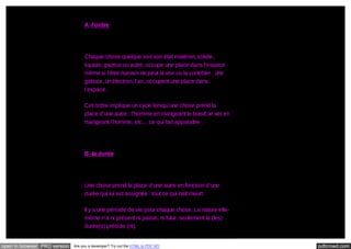 A -l’ordre

Chaque chose quelque soit son état matériel, solide,
liquide, gazeux ou autre, occupe une place dans l’espace
même si l’être humain ne peut la voir ou la contrôler : une
galaxie, un électron, l’air, occupent une place dans
l’espace.
Cet ordre implique un cycle lorsqu’une chose prend la
place d’une autre : l’homme en mangeant le bœuf, le ver en
mangeant l’homme, etc… ce qui fait apparaître :

B -la durée

Une chose prend la place d’une autre en fonction d’une
durée qui lui est assignée : tout ce qui naît meurt.
Il y a une période de vie pour chaque chose. La nature ellemême n’a ni présent ni passé, ni futur, seulement la (les)
durée(s) préside (nt).

open in browser PRO version

Are you a developer? Try out the HTML to PDF API

pdfcrowd.com

 