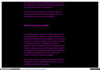 Espace temps sont des conceptualisations de l’homme
pour exprimer qu’il perçoit l’ordre et la durée que la nature
lui impose sans arrêt et sans exception.
Jusqu’ici nous avons seulement observé le cosmos et
exprimé sans faire intervenir aucune appréciation, des
constatations simples sur l’univers tangible.

II Parlons de l’univers intangible

C’est beaucoup plus difficile, comment observer ce qu’on
ne peut ni toucher, ni mesurer. Il n’y a pas de base, on ne
peut utiliser d’échelle de valeurs tangible. C’est pourquoi la
recherche de l’univers intangible provoque depuis le début
de l’histoire de l’homme ; le plus grand nombre de
fantaisies. Cela ne veut pas dire que ces fantaisies soient
inutiles ou dépourvues de sens ! On peut certes adhérer à
une religion ou à une philosophie qui sont des hypothèses
construites parfois sur des faits, mais on peut aussi
essayer d’observer cet univers intangible/
Nous avons un moyen : regarder la conséquence permet
d’approcher la cause. On ne peut voir la cause, mais on
peut bâtir un modèle de cette cause.
open in browser PRO version

Are you a developer? Try out the HTML to PDF API

pdfcrowd.com

 