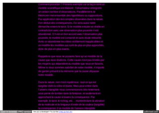 Comment procéder ? Prenons exemple sur la façon dont un
modèle scientifique est élaboré : l’observateur enregistre
un certain nombre d’observations. Parallèlement, le
théoricien met ensemble des hypothèses ou suppositions.
Par application des lois simples observées dans la nature,
il en déduit des conséquences. Ce sera aussi notre
démarche envers le tarot. Si le modèle ensuite se révèle en
contradiction avec une observation plus poussée il est
abandonné. S’il est en bon accord avec l’observation plus
poussée, le modèle est conservé et sans doute retouché.
Ainsi on abandonne les idées visiblement inapplicables et
on modifie les modèles qui sont de plus en plus approchés,
donc de plus en plus exacts.
Rappelons que nous ne pouvons faire qu’un modèle de la
cause que nous étudions. Cette cause n’est pas limitée par
les moyens qui dépendent du modèle que nous en faisons.
Même si nous sommes satisfait de notre modèle, il importe
de garder présent à la mémoire que la cause dépasse
notre modèle.
Dans la nature, rien n’est mystérieux : tout ce qui est
tangible obéit à ordre et durée. Mais pour entrer dans
l’univers intangible nous commencerons très lentement,
sous peine de tomber dans la fantaisie, et seulement en
approchant la cause à travers la conséquence. Par
exemple, le tarot, le I-ching, etc… montrent dans la vibration
de la molécule et la longueur d’onde de la couleur (tangible)
la conséquence d’un modèle de l’univers intangible.
open in browser PRO version

Are you a developer? Try out the HTML to PDF API

pdfcrowd.com

 