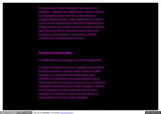 Pour approcher l’univers intangible, nous utilisons un
technique : regardons ses effets dans la nature et mettons
les en groupe pour les examiner. L’observation des
groupes de phénomènes montre seulement ceci ; tout ce
passe comme si la nature (en elle-même maître féroce) e
voulait que faire des progrès, comme si quelque chose de
plus puissant qu’elle lui ordonnait en permanence de
progresser. Dans la nature, il n’y a pas de punitions,
seulement des conséquences d’où ceci :

Première loi de l’intangible :
La seule chose qui ne change pas c’est le changement.
Continuons d’observer la nature. Apparaît une seconde loi,
lorsqu’on constate un cycle de quatre choses ou quatre
passages, un mouvement qui produit quatre états
différents, un mouvement entre quatre périodes qui se
répète sans arrêt (ex: les quatre saisons) Si ce mouvement
de quatre est généralisé dans l’univers tangible, c’est qu’il
est la conséquence d’une cause situé dans l’univers
intangible. On peut donc avancer une seconde loi, un
second élément de notre modèle intangible :

open in browser PRO version

Are you a developer? Try out the HTML to PDF API

pdfcrowd.com

 
