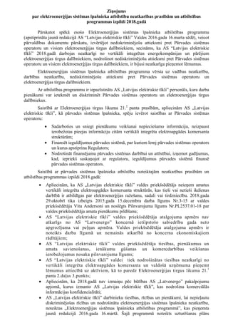 Ziņojums
par elektroenerģijas sistēmas īpašnieka atbilstību neatkarības prasībām un atbilstības
programmas izpildi 2018.gadā
Pārskatot spēkā esošo Elektroenerģijas sistēmas īpašnieka atbilstības programmu
(apstiprināta jaunā redakcijā AS “Latvijas elektriskie tīkli” Valdes 2016.gada 16.marta sēdē), veicot
pārvaldības dokumentu pārskatu, izvērtējot nediskriminējošu attieksmi pret Pārvades sistēmas
operatoru un visiem elektroenerģijas tirgus dalībniekiem, secināms, ka AS “Latvijas elektriskie
tīkli” 2018.gadā darbojas neatkarīgi no vertikāli integrētas energokompānijas un pārējiem
elektroenerģijas tirgus dalībniekiem, nodrošinot nediskriminējošu attieksmi pret Pārvades sistēmas
operatoru un visiem elektroenerģijas tirgus dalībniekiem, ir bijusi neatkarīga pieņemot lēmumus.
Elektroenerģijas sistēmas īpašnieka atbilstības programma vērsta uz vadības neatkarību,
darbības neatkarību, nediskriminējošu attieksmi pret Pārvades sistēmas operatoru un
elektroenerģijas tirgus dalībniekiem.
Ar atbilstības programmu ir iepazīstināts AS „Latvijas elektriskie tīkli” personāls, kura darba
pienākumi var ietekmēt un diskriminēt Pārvades sistēmas operatoru un elektroenerģijas tirgus
dalībniekus.
Saistībā ar Elektroenerģijas tirgus likuma 21.2
panta prasībām, apliecinām AS „Latvijas
elektriskie tīkli”, kā pārvades sistēmas īpašnieka, spēju ievērot saistības ar Pārvades sistēmas
operatoru:
 Sadarboties un sniegt pienākumu veikšanai nepieciešamo informāciju, neizpaust
ierobežotas pieejas informāciju citām vertikāli integrēta elektroapgādes komersanta
struktūrām;
 Finansēt ieguldījumus pārvades sistēmā, par kuriem lemj pārvades sistēmas operators
un kurus apstiprina Regulators;
 Nodrošināt finansējumu pārvades sistēmas darbībai un attīstībai, izņemot gadījumus,
kad, iepriekš saskaņojot ar regulatoru, ieguldījumus pārvades sistēmā finansē
pārvades sistēmas operators.
Saistībā ar pārvades sistēmas īpašnieka atbilstību noteiktajām neatkarības prasībām un
atbilstības programmas izpildi 2018.gadā:
 Apliecinām, ka AS „Latvijas elektriskie tīkli” valdes priekšsēdētājs neieņem amatus
vertikāli integrēta elektroapgādes komersanta struktūrās, kas tieši vai netieši ikdienas
darbībā ir atbildīgas par elektroenerģijas ražošanu, sadali vai tirdzniecību. 2018.gada
29.oktobrī tika izbeigts 2015.gada 15.decembra darba līgums Nr.3-15 ar valdes
priekšsēdētāju Vitu Andersoni un noslēgts Pilnvarojuma līgums Nr.PL2537.01-18 par
valdes priekšsēdētāja amata pienākumu pildīšanu;
 AS “Latvijas elektriskie tīkli” valdes priekšsēdētāja atalgojuma apmērs nav
atkarīgs no AS “Latvenergo” koncernā ietilpstošo sabiedrību gada neto
apgrozījuma vai peļņas apmēra. Valdes priekšsēdētāja atalgojuma apmērs ir
noteikts darba līgumā un nemainās atkarībā no koncerna ekonomiskajiem
rādītājiem;
 AS “Latvijas elektriskie tīkli” valdes priekšsēdētāja tiesības, pienākumus un
amata savienošanas, ienākumu gūšanas un komercdarbības veikšanas
ierobežojumus nosaka pilnvarojuma līgums;
 AS “Latvijas elektriskie tīkli” valdei tiek nodrošinātas tiesības neatkarīgi no
vertikāli integrēta elektroapgādes komersanta un valdošā uzņēmuma pieņemt
lēmumus attiecībā uz aktīviem, kā to paredz Elektroenerģijas tirgus likuma 21.1
panta 2.daļas 3.punkts;
 Apliecinām, ka 2018.gadā nav izmaiņu pēc būtības AS „Latvenergo” pakalpojumu
apjomā, kurus izmanto AS „Latvijas elektriskie tīkli”, kas nodrošina komerciālās
informācijas konfidencialitāti;
 AS „Latvijas elektriskie tīkli” darbinieku tiesības, rīcības un pienākumi, lai nepieļautu
diskriminējošas rīcības un nodrošinātu elektroenerģijas sistēmas īpašnieka neatkarību,
noteiktas „Elektroenerģijas sistēmas īpašnieka atbilstības programmā”, kas pieņemta
jaunā redakcijā 2016.gada 16.martā. Šajā programmā noteikts uzturēšanas plāns
 