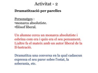 Activitat - 2
Dramatització per parelles
Personatges :
•monarca absolutiste.
•filòsof liberal.
Un alumne cerca un monarca absolutiste i
esbrina com era i quin era el seu pensament.
L¡altre fa el mateix amb un autor liberal de la
Il·lustració.
Dramatitza una conversa en la qual cadascun
expressa el seu parer sobre l’estat, la
soberania, etc.
 