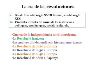 La era de las revoluciones
1. Des de finals del segle XVIII fins mitjans del segle
XIX.
2. Violents intents de canvi de les institucions
polítiques, econòmiques, socials i culturals.
•Guerra de la independència nord-americana.
•La Revolució francesa
•Les guerres d’independència hispanoamericanes
•La Revolució de 1820 a Europa
•La Revolució de 1830 a Europa
•La Revolució de 1848 a Europa
•La Revolució de 1868 a Espanya
 