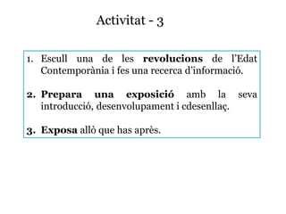 Activitat - 3
1. Escull una de les revolucions de l’Edat
Contemporània i fes una recerca d’informació.
2. Prepara una exposició amb la seva
introducció, desenvolupament i cdesenllaç.
3. Exposa allò que has après.
 