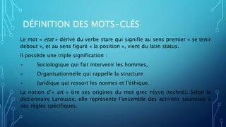DÉFINITION DES MOTS-CLÉS
Le mot « état » dérivé du verbe stare qui signifie au sens premier « se tenir
debout », et au sens figuré « la position », vient du latin status.
Il possède une triple signification :
• Sociologique qui fait intervenir les hommes,
• Organisationnelle qui rappelle la structure
• Juridique qui ressort les normes et l’éthique.
La notion d’« art » tire ses origines du mot grec τέχνη (technè). Selon le
dictionnaire Larousse, elle représente l'ensemble des activités soumises à
des règles spécifiques.
 