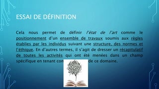 ESSAI DE DÉFINITION
Cela nous permet de définir l’état de l’art comme le
positionnement d’un ensemble de travaux soumis aux règles
établies par les individus suivant une structure, des normes et
l’éthique. En d’autres termes, il s’agit de dresser un récapitulatif
de toutes les activités qui ont été menées dans un champ
spécifique en tenant compte des lois de ce domaine.
 