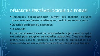 DÉMARCHE ÉPISTÉMOLOGIQUE (LA FORME)
• Recherches bibliographiques suivant des modèles d’études
documentaires (revues académiques, qualité des auteurs, etc.);
• Question de départ du chercheur;
• Et objectifs.
Le but de cet exercice est de comprendre le sujet, savoir ce qui a
été traité pour suggérer de nouvelles approches. C’est une étape
préliminaire dans la recherche qui favorise la capitalisation des
savoirs et donne une ouverture d’esprit pour la suite des travaux.
 