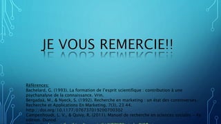 Références:
Bachelard, G. (1993). La formation de l’esprit scientifique : contribution à une
psychanalyse de la connaissance. Vrin.
Bergadaà, M., & Nyeck, S. (1992). Recherche en marketing : un état des controverses.
Recherche et Applications En Marketing, 7(3), 23 44.
http://doi.org/10.1177/076737019200700302
Campenhoudt, L. V., & Quivy, R. (2011). Manuel de recherche en sciences sociales - 4e
edition. Dunod.
 