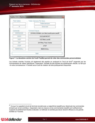 Rapport sur les e-menaces - BitDefender
1er semestre 2010




Figure 7: La deuxième version de l’outil TweBot permet de créer des commandes personnalisées

Les botnets orientés Youtube ont également été repérés en analysant le "bruit de fond"6 engendré par les
commentaires de vidéos spécifiques. Cependant, l'échelle de tels botnets est extrêmement réduite, du fait que
–à notre connaissance- il n'existe aucun outil de création de bots publiquement disponible.




6
  Ce que l’on appelle le bruit de fond est encodé avec un algorithme base64 pour dissimuler les commandes
émisent par le bot contrôleur. Cependant, dans la mesure où les commentaires base64 sont suffisamment
suspects et extrêmement faciles à décoder, la méthode ne semble pas devoir devenir efficace à une grande
échelle sur Youtube.



                                               Page 13
 