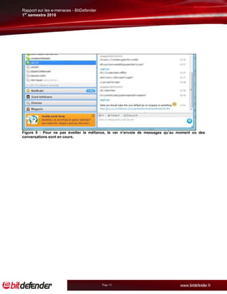 Rapport sur les e-menaces - BitDefender
1er semestre 2010




Figure 9 : Pour ne pas éveiller la méfiance, le ver n’envoie de messages qu’au moment où des
conversations sont en cours.




                                          Page 15
 