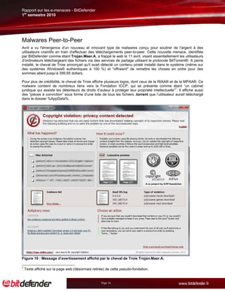 Rapport sur les e-menaces - BitDefender
1er semestre 2010




Malwares Peer-to-Peer
Avril a vu l'émergence d'un nouveau et innovant type de malwares conçu pour soutirer de l'argent à des
utilisateurs craintifs en train d'effectuer des téléchargements peer-to-peer. Cette nouvelle menace, identifiée
par BitDefender comme étant Trojan.Maer.A, a frappé le web le 11 avril, visant essentiellement les utilisateurs
d'ordinateurs téléchargeant des fichiers via des services de partage utilisant le protocole BitTorrent®. A peine
installé, le cheval de Troie annonçait qu'il avait détecté un contenu piraté installé dans le système (même sur
des systèmes Windows® authentiques à 100 %) et "offraient" de remettre les choses en ordre pour des
sommes allant jusqu’à 399,95 dollars.

Pour plus de crédibilité, le cheval de Troie affiche plusieurs logos, dont ceux de la RIAA® et de la MPAA®. Ce
malware contient de nombreux liens vers la Fondation ICCP, qui se présente comme étant “un cabinet
juridique qui assiste les détenteurs de droits d’auteur à protéger leur propriété intellectuelle”7. Il affiche aussi
des “pièces à conviction” sous forme d’une liste de tous les fichiers .torrent que l’utilisateur aurait téléchargé
dans le dossier %AppData%.




Figure 10 : Message d’avertissement affiché par le cheval de Troie Trojan.Maer.A.

7
    Texte affiché sur la page web (désormais retirée) de cette pseudo-fondation.


                                                   Page 16
 