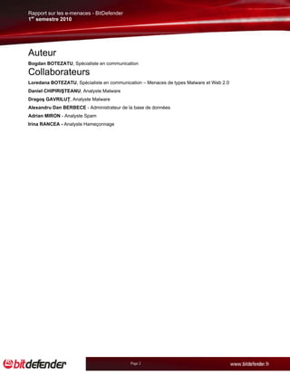 Rapport sur les e-menaces - BitDefender
1er semestre 2010




Auteur
Bogdan BOTEZATU, Spécialiste en communication

Collaborateurs
Loredana BOTEZATU, Spécialiste en communication – Menaces de types Malware et Web 2.0
Daniel CHIPIRIŞTEANU, Analyste Malware
Dragoş GAVRILUŢ, Analyste Malware
Alexandru Dan BERBECE - Administrateur de la base de données
Adrian MIRON - Analyste Spam
Irina RANCEA - Analyste Hameçonnage




                                           Page 2
 