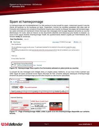 Rapport sur les e-menaces - BitDefender
1er semestre 2010




Spam et hameçonnage
Le hameçonnage est incontestablement l'un des secteurs le plus lucratif du spam, notamment quand il vise les
clients de banques ou de boutiques en ligne. Cependant, comme les sociétés possédant des sites web et
l'industrie anti-malware ont consacré d'importants moyens pour écarter ou bloquer les pages de hameçonnage,
les cyber-criminels ont maintenant choisi d'envoyer des messages dont la page litigieuse est jointe au courrier
électronique. En outre, dans la mesure où les documents attachés sont beaucoup plus faciles à analyser, au
cours d'une vague récente d’hameçonnage Visa®, les questionnaires étaient cryptés par l'intermédiaire de la
fonction eval() de Javascript.




Figure 16 : Hameçonnage Visa à partir d’un formulaire adressé en pièce jointe au courrier.

La plupart de ces messages sont rédigés dans un anglais assez médiocre, ce qui nous incite à penser que
cette vague de spam provenait d'une région d'Europe de l'Est. D'autres attaques classiques d’hameçonnage
émanent de packs d’hameçonnage pouvant être troqués sur des forums spécialisés.




Figure 17 : Page d’hameçonnage HSBC créée à partir d’un kit d’hameçonnage disponible sur certains
forums.




                                                Page 21
 