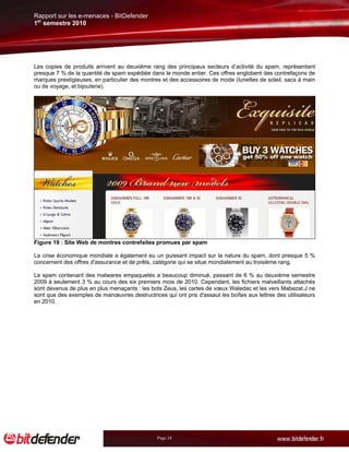 Rapport sur les e-menaces - BitDefender
1er semestre 2010




Les copies de produits arrivent au deuxième rang des principaux secteurs d’activité du spam, représentant
presque 7 % de la quantité de spam expédiée dans le monde entier. Ces offres englobent des contrefaçons de
marques prestigieuses, en particulier des montres et des accessoires de mode (lunettes de soleil, sacs à main
ou de voyage, et bijouterie).




Figure 19 : Site Web de montres contrefaites promues par spam

La crise économique mondiale a également eu un puissant impact sur la nature du spam, dont presque 5 %
concernent des offres d'assurance et de prêts, catégorie qui se situe mondialement au troisième rang.

Le spam contenant des malwares empaquetés a beaucoup diminué, passant de 6 % au deuxième semestre
2009 à seulement 3 % au cours des six premiers mois de 2010. Cependant, les fichiers malveillants attachés
sont devenus de plus en plus menaçants : les bots Zeus, les cartes de vœux Waledac et les vers Mabezat.J ne
sont que des exemples de manœuvres destructrices qui ont pris d'assaut les boîtes aux lettres des utilisateurs
en 2010.




                                                Page 24
 