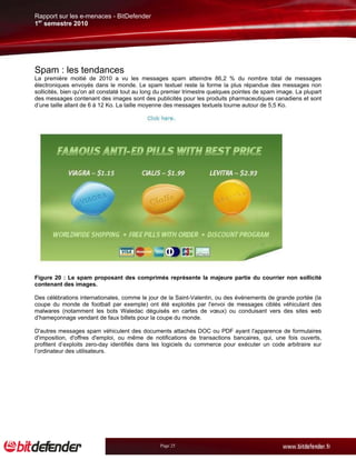 Rapport sur les e-menaces - BitDefender
1er semestre 2010




Spam : les tendances
La première moitié de 2010 a vu les messages spam atteindre 86,2 % du nombre total de messages
électroniques envoyés dans le monde. Le spam textuel reste la forme la plus répandue des messages non
sollicités, bien qu'on ait constaté tout au long du premier trimestre quelques pointes de spam image. La plupart
des messages contenant des images sont des publicités pour les produits pharmaceutiques canadiens et sont
d’une taille allant de 6 à 12 Ko. La taille moyenne des messages textuels tourne autour de 5,5 Ko.




Figure 20 : Le spam proposant des comprimés représente la majeure partie du courrier non sollicité
contenant des images.

Des célébrations internationales, comme le jour de la Saint-Valentin, ou des événements de grande portée (la
coupe du monde de football par exemple) ont été exploités par l'envoi de messages ciblés véhiculant des
malwares (notamment les bots Waledac déguisés en cartes de vœux) ou conduisant vers des sites web
d’hameçonnage vendant de faux billets pour la coupe du monde.

D'autres messages spam véhiculent des documents attachés DOC ou PDF ayant l'apparence de formulaires
d'imposition, d'offres d'emploi, ou même de notifications de transactions bancaires, qui, une fois ouverts,
profitent d’exploits zero-day identifiés dans les logiciels du commerce pour exécuter un code arbitraire sur
l’ordinateur des utilisateurs.




                                                 Page 25
 