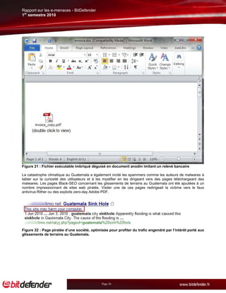 Rapport sur les e-menaces - BitDefender
1er semestre 2010




Figure 21 : Fichier exécutable imbriqué déguisé en document anodin imitant un relevé bancaire

La catastrophe climatique au Guatemala a également incité les spammers comme les auteurs de malwares à
tabler sur la curiosité des utilisateurs et à les mystifier en les dirigeant vers des pages téléchargeant des
malwares. Les pages Black-SEO concernant les glissements de terrains au Guatemala ont été ajoutées à un
nombre impressionnant de sites web piratés. Visiter une de ces pages redirigeait la victime vers le faux
antivirus Rither ou des exploits zero-day Adobe PDF.




Figure 22 : Page piratée d’une société, optimisée pour profiter du trafic engendré par l’intérêt porté aux
glissements de terrains au Guatemala.




                                               Page 26
 