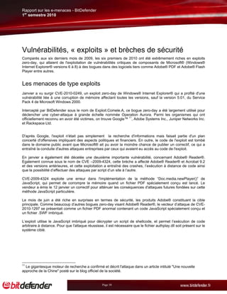 Rapport sur les e-menaces - BitDefender
1er semestre 2010




Vulnérabilités, « exploits » et brèches de sécurité
Comparés aux six derniers mois de 2009, les six premiers de 2010 ont été extrêmement riches en exploits
zero-day, qui allaient de l'exploitation de vulnérabilités critiques de composants de Microsoft® (Windows®
Internet Explorer® versions 6 à 8) à des bogues dans des logiciels tiers comme Adobe® PDF et Adobe® Flash
Player entre autres.


Les menaces de type exploits
Janvier a vu surgir CVE-2010-0249, un exploit zero-day de Windows® Internet Explorer® qui a profité d'une
vulnérabilité liée à une corruption de mémoire affectant toutes les versions, sauf la version 5.01, du Service
Pack 4 de Microsoft Windows 2000.

Intercepté par BitDefender sous le nom de Exploit.Comele.A, ce bogue zero-day a été largement utilisé pour
déclencher une cyber-attaque à grande échelle nommée Operation Aurora. Parmi les organismes qui ont
officiellement reconnu en avoir été victimes, on trouve Google™ 11, Adobe Systems Inc., Juniper Networks Inc.
et Rackspace Ltd.


D'après Google, l'exploit n'était pas simplement la recherche d'informations mais faisait partie d'un plan
concerté d'offensives impliquant des aspects politiques et financiers. En outre, le code de l'exploit est tombé
dans le domaine public avant que Microsoft® ait pu avoir la moindre chance de publier un correctif, ce qui a
entraîné la conduite d'autres attaques entreprises par ceux qui avaient eu accès au code de l'exploit.

En janvier a également été décelée une deuxième importante vulnérabilité, concernant Adobe® Reader®.
Egalement connue sous le nom de CVE –2009-4324, cette brèche a affecté Adobe® Reader® et Acrobat 9.2
et des versions antérieures, et cette exploitation a entraîné des crashes, l’exécution à distance de code ainsi
que la possibilité d’effectuer des attaques par script d’un site à l’autre.

CVE-2009-4324 exploite une erreur dans l'implémentation de la méthode “Doc.media.newPlayer()” de
JavaScript, qui permet de corrompre la mémoire quand un fichier PDF spécialement conçu est lancé. Le
vendeur a émis le 12 janvier un correctif pour atténuer les conséquences d'attaques futures fondées sur cette
méthode JavaScript particulière.

Le mois de juin a été riche en surprises en termes de sécurité, les produits Adobe® constituant la cible
principale. Comme beaucoup d’autres bogues zero-day visant Adobe® Reader®, le vecteur d’attaque de CVE-
2010-1297 se présentait comme un fichier PDF anormal contenant un code JavaScript spécialement conçu et
un fichier .SWF imbriqué.

L’exploit utilise le JavaScript imbriqué pour décrypter un script de shellcode, et permet l’exécution de code
arbitraire à distance. Pour que l'attaque réussisse, il est nécessaire que le fichier authplay.dll soit présent sur le
système ciblé.




11
  Le gigantesque moteur de recherche a confirmé et décrit l'attaque dans un article intitulé "Une nouvelle
approche de la Chine" posté sur le blog officiel de la société.


                                                   Page 30
 