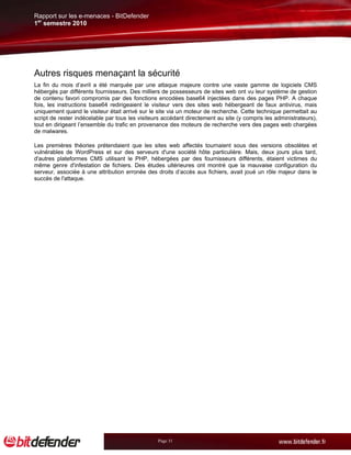 Rapport sur les e-menaces - BitDefender
1er semestre 2010




Autres risques menaçant la sécurité
La fin du mois d’avril a été marquée par une attaque majeure contre une vaste gamme de logiciels CMS
hébergés par différents fournisseurs. Des milliers de possesseurs de sites web ont vu leur système de gestion
de contenu favori compromis par des fonctions encodées base64 injectées dans des pages PHP. A chaque
fois, les instructions base64 redirigeaient le visiteur vers des sites web hébergeant de faux antivirus, mais
uniquement quand le visiteur était arrivé sur le site via un moteur de recherche. Cette technique permettait au
script de rester indécelable par tous les visiteurs accédant directement au site (y compris les administrateurs),
tout en dirigeant l’ensemble du trafic en provenance des moteurs de recherche vers des pages web chargées
de malwares.

Les premières théories prétendaient que les sites web affectés tournaient sous des versions obsolètes et
vulnérables de WordPress et sur des serveurs d'une société hôte particulière. Mais, deux jours plus tard,
d'autres plateformes CMS utilisant le PHP, hébergées par des fournisseurs différents, étaient victimes du
même genre d'infestation de fichiers. Des études ultérieures ont montré que la mauvaise configuration du
serveur, associée à une attribution erronée des droits d’accès aux fichiers, avait joué un rôle majeur dans le
succès de l'attaque.




                                                 Page 31
 