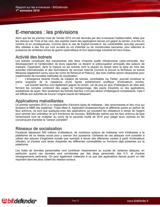 Rapport sur les e-menaces - BitDefender
1er semestre 2010




E-menaces : les prévisions
Alors que les six premier mois de l’année 2010 ont été dominés par des e-menaces traditionnelles, telles que
les chevaux de Troie et les vers, des exploits visant des applications tierces ont gagné du terrain, à la fois en
nombre et en conséquences. Comme dans le cas de Exploit.Comele.A, les vulnérabilités zero-day peuvent
être utilisées à des fins qui vont au-delà du vol d'identité ou de coordonnées bancaires, pour atteindre la
puissance de véritables armes de guerre cybernétique et d'un espionnage industriel de haut niveau.

Activité des botnets
Les botnets constituant des mécanismes clés dans n'importe quelle infrastructure cyber-criminelle, leur
développement et l'amélioration de leurs capacités va devenir la préoccupation principale des auteurs de
malware. Cependant, dans la mesure où les botnets sont la plupart du temps dans la ligne de mire des
autorités internationales et des fournisseurs de services Internet (comme le prouve la fermeture du botnet
Mariposa (également connu sous les noms de Rimecud et Palevo)), des bots maîtres seront nécessaires pour
expérimenter de nouvelles méthodes de coordination.
•         L'émergence récente d'outils de création de botnets, contrôlables via Twitter, pourrait constituer la
pierre angulaire de la naissance d'une lignée extrêmement prolifique d'ordinateurs zombis.
•         Les botnets fast-flux vont également gagner du terrain, car de plus en plus d'hébergeurs de sites web
ferment les comptes contenant des pages de hameçonnage, des packs d'exploits ou des applications
expéditrices de spam. Non seulement les botnets fast-flux n’ont pas besoin d’hébergeurs complaisants, mais il
est difficile aux autorités de trouver l’origine exacte de l'attaquant.

Applications malveillantes
Le premier semestre 2010 a vu réapparaître d'anciens types de malwares : des ransomwares et des virus qui
écrasent le MBR des systèmes. Trojan.Maer.A, Application.Scareware.Keytz et différents autres au parfum de
faux antivirus, ne sont que quelques-unes des applications qui poussent les utilisateurs à verser de l'argent
pour ranimer leur ordinateur et qu'il fonctionne de nouveau. BitDefender estime que les faux antivirus de type
ransomware vont se multiplier au cours de la seconde moitié de 2010 pour piéger leurs victimes en les
convainquant d'acheter la "version complète".


Réseaux de socialisation
Facebook dépassant 500 millions d'utilisateurs, de nombreux auteurs de malwares vont s'intéresser à la
plateforme de ce réseau social pour y exercer leur puissance. Certaines de ces attaques vont consister à
utiliser des astuces d’ingénierie sociale (par exemple à lancer des offensives variées à partir d'ordinateurs
infectés), et d'autres vont tenter d'exploiter les différentes vulnérabilités ou fonctions déjà présentes sur la
plateforme.

Les fuites de données personnelles vont contribuer massivement au succès de certaines attaques, en
particulier quand ces données sont corroborées par des blogs personnels, des C.V. et d’autres
renseignements pertinents. On peut également s'attendre à ce que des applications tierces jouent un rôle
important dans les abus ciblant les réseaux sociaux.




                                                 Page 32
 