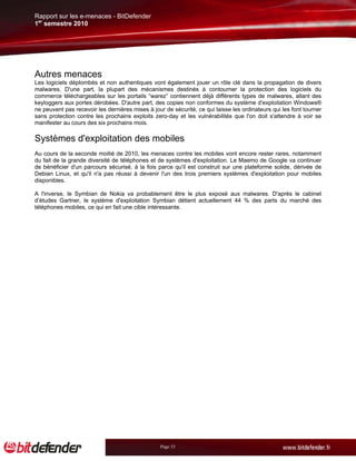 Rapport sur les e-menaces - BitDefender
1er semestre 2010




Autres menaces
Les logiciels déplombés et non authentiques vont également jouer un rôle clé dans la propagation de divers
malwares. D'une part, la plupart des mécanismes destinés à contourner la protection des logiciels du
commerce téléchargeables sur les portails “warez” contiennent déjà différents types de malwares, allant des
keyloggers aux portes dérobées. D'autre part, des copies non conformes du système d'exploitation Windows®
ne peuvent pas recevoir les dernières mises à jour de sécurité, ce qui laisse les ordinateurs qui les font tourner
sans protection contre les prochains exploits zero-day et les vulnérabilités que l'on doit s'attendre à voir se
manifester au cours des six prochains mois.

Systèmes d'exploitation des mobiles
Au cours de la seconde moitié de 2010, les menaces contre les mobiles vont encore rester rares, notamment
du fait de la grande diversité de téléphones et de systèmes d'exploitation. Le Maemo de Google va continuer
de bénéficier d'un parcours sécurisé, à la fois parce qu'il est construit sur une plateforme solide, dérivée de
Debian Linux, et qu'il n'a pas réussi à devenir l'un des trois premiers systèmes d'exploitation pour mobiles
disponibles.

A l'inverse, le Symbian de Nokia va probablement être le plus exposé aux malwares. D'après le cabinet
d’études Gartner, le système d'exploitation Symbian détient actuellement 44 % des parts du marché des
téléphones mobiles, ce qui en fait une cible intéressante.




                                                 Page 33
 