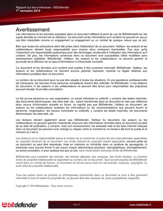 Rapport sur les e-menaces - BitDefender
1er semestre 2010




Avertissement
Les informations et les données exposées dans ce document reflètent le point de vue de BitDefender® sur les
sujets abordés au moment de sa rédaction. Ce document et les informations qu'il contient ne peuvent en aucun
cas être interprétés comme un engagement ou engagement ou un contrat de quelque nature que ce soit.

Bien que toutes les précautions aient été prises dans l'élaboration de ce document, l'éditeur, les auteurs et les
collaborateurs dénient toute responsabilité pour erreurs et/ou omissions éventuelles. Pas plus qu'ils
n'assument une responsabilité quelconque pour des dommages consécutifs à l'utilisation des informations qu'il
contient. De plus, les informations contenues dans ce document sont susceptibles d'être modifiées sans
avertissement préalable. BitDefender, l'éditeur, les auteurs et les collaborateurs ne peuvent garantir la
poursuite de la diffusion de ce type d'informations ni d'éventuels correctifs.

Ce document et les données qu'il contient sont publiés à titre purement informatif. BitDefender, l'éditeur, les
auteurs et les collaborateurs ne donnent aucune garantie expresse, implicite ou légale relatives aux
informations publiées dans ce document.

Le contenu de ce document peut ne pas être adapté à toutes les situations. Si une assistance professionnelle
est nécessaire, les services d'une personne compétente doivent être sollicités. Ni BitDefender, ni les éditeurs
du document, ni les auteurs ni les collaborateurs ne peuvent être tenus pour responsables des préjudices
pouvant résulter d'une telle consultation.


Le fait qu'une personne ou une organisation, un travail individuel ou collectif, y compris des textes imprimés,
des documents électroniques, des sites web, etc., soient mentionnés dans ce document en tant que référence
et/ou source d'information actuelle ou future, ne signifie pas que BitDefender, l'éditeur du document, les
auteurs ou les collaborateurs avalisent les informations ou les recommandations que peuvent fournir la
personne, l'organisation, les travaux individuels ou collectifs, y compris les textes imprimés, les documents
électroniques, les sites web, etc.

Les lecteurs doivent également savoir que BitDefender, l'éditeur du document, les auteurs ou les
collaborateurs ne peuvent garantir l'exactitude d'aucune des informations données dans ce document au-delà
de sa date de publication, y compris, mais non exclusivement, les adresses web et les liens Internet indiqués
dans ce document qui peuvent avoir changé ou disparu entre le moment où ce travail a été écrit et publié et le
moment où il est lu.

Les lecteurs ont la responsabilité pleine et entière de se conformer à toutes les lois internationales applicables
au copyright émanant de ce document. Les droits relevant du copyright restant applicables, aucune partie de
ce document ne peut être reproduite, mise en mémoire ou introduite dans un système de sauvegarde, ni
transmise sous aucune forme ni par aucun moyen (électronique physique, reprographique, d'enregistrement,
ou autres procédés), ni pour quelque but que ce soit, sans l'autorisation expresse écrite de BitDefender.

BitDefender peut posséder des brevets, des brevets déposés, des marques, des droits d'auteur, ou d'autres
droits de propriété intellectuelle se rapportant au contenu de ce document. Sauf accord express de BitDefender
inscrit dans un contrat de licence, ce document ne donne aucun droit sur ces brevets, marques, copyrights, ou
autre droit de propriété intellectuelle.


Tous les autres noms de produits ou d'entreprises mentionnés dans ce document le sont à titre purement
informatif et sont et restent la propriété de, et peuvent être des marques de, leurs propriétaires respectifs.

Copyright © 2010 BitDefender . Tous droits réservés.




                                                       Page 35
 