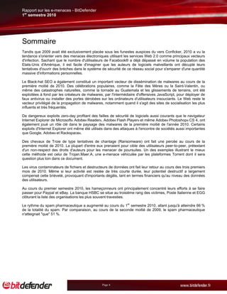 Rapport sur les e-menaces - BitDefender
1er semestre 2010




Sommaire
Tandis que 2009 avait été exclusivement placée sous les funestes auspices du vers Conficker, 2010 a vu la
tendance s'orienter vers des menaces électroniques utilisant les services Web 2.0 comme principaux vecteurs
d'infection. Sachant que le nombre d'utilisateurs de Facebook® a déjà dépassé en volume la population des
Etats-Unis d'Amérique, il est facile d'imaginer que les auteurs de logiciels malveillants ont décuplé leurs
tentatives d'ouvrir des brèches dans le système de sécurité de ce réseau social pour s'emparer d'une quantité
massive d'informations personnelles.

Le Black-hat SEO a également constitué un important vecteur de dissémination de malwares au cours de la
première moitié de 2010. Des célébrations populaires, comme la Fête des Mères ou la Saint-Valentin, ou
même des catastrophes naturelles, comme la tornade au Guatemala et les glissements de terrains, ont été
exploitées à fond par les créateurs de malwares, par l'intermédiaire d'offensives JavaScript, pour déployer de
faux antivirus ou installer des portes dérobées sur les ordinateurs d'utilisateurs insouciants. Le Web reste le
vecteur privilégié de la propagation de malwares, notamment quand il s'agit des sites de socialisation les plus
influents et très fréquentés.

De dangereux exploits zero-day profitant des failles de sécurité de logiciels aussi courants que le navigateur
Internet Explorer de Microsoft®, Adobe® Reader®, Adobe® Flash Player® et même Adobe® Photoshop® CS 4, ont
également joué un rôle clé dans le paysage des malwares de la première moitié de l'année 2010. Certains
exploits d'Internet Explorer ont même été utilisés dans des attaques à l'encontre de sociétés aussi importantes
que Google, Adobe® et Rackspace®.

Des chevaux de Troie de type tentatives de chantage (Ransomware) ont fait une percée au cours de la
première moitié de 2010. La plupart d'entre eux prenaient pour cible des utilisateurs peer-to-peer, prétextant
d'un non-respect des droits d'auteurs pour les menacer de poursuites. Un des exemples illustrant le mieux
cette méthode est celui de Trojan.Maer.A, une e-menace véhiculée par les plateformes Torrent dont il sera
question plus loin dans ce document.

Les virus contaminateurs de fichiers et destructeurs de données ont fait leur retour au cours des trois premiers
mois de 2010. Même si leur activité est restée de très courte durée, leur potentiel destructif a largement
compensé cette brièveté, provoquant d'importants dégâts, tant en termes financiers qu'au niveau des données
des utilisateurs.

Au cours du premier semestre 2010, les hameçonneurs ont principalement concentré leurs efforts à se faire
passer pour Paypal et eBay. La banque HSBC se situe au troisième rang des victimes, Poste Italienne et EGG
clôturant la liste des organisations les plus souvent travesties.

Le rythme du spam pharmaceutique a augmenté au cours du 1er semestre 2010, allant jusqu'à atteindre 66 %
de la totalité du spam. Par comparaison, au cours de la seconde moitié de 2009, le spam pharmaceutique
n'atteignait "que" 51 %.




                                                 Page 4
 