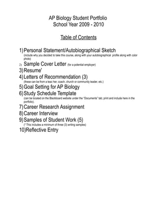 AP Biology Student Portfolio
                            School Year 2009 - 2010

                                      Table of Contents

1)Personal Statement/Autobiographical Sketch
     (include why you decided to take this course, along with your autobiographical profile along with color
     photo)
2)Sample Cover Letter (for a potential employer)
3)Resume'
4)Letters of Recommendation (3)
     (these can be from a teac her, coach, church or community leader, etc.)
5)Goal Setting for AP Biology
6)Study Schedule Template
     (can be located on the Blackboard website under the “Documents” tab; print and include here in the
     portfolio).
7)Career Research Assignment
8)Career Interview
9)Samples of Student Work (5)
     (* This includes a minimum of three (3) writing samples)
10)Reflective Entry
 