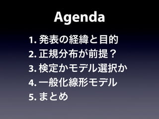 Agenda
1. 発表の経緯と目的
2. 正規分布が前提？
3. 検定かモデル選択か
4. 一般化線形モデル
5. まとめ
 