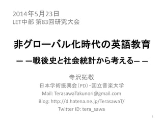 非グローバル化時代の
2014年5月23日
LET中部 第83回研究大会
非グローバル化時代の
英語教育
戦後史と社会統計から考える
寺沢 拓敬
1
寺沢 拓敬
日本学術振興会PD／国⽴⾳楽⼤学
Mail: TerasawaTakunori@gmail.com
Blog: http://d.hatena.ne.jp/TerasawaT/
Twitter ID: tera_sawa
1
 