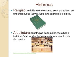 Hebreus
 Religião: religião monoteísta,ou seja, acreditam em
um único Deus (Javé). Seu livro sagrado é a bíblia.
 Arquitetura:construção de templos,muralhas e
fortificações.Um dos templos mais famosos é o de
Jerusalém.
 http://www.sohistoria.com.br/ef2/hebreus/p2.php
 
