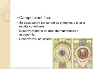  Campo científico:
 Se destacaram por serem os primeiros a criar a
escrita cuneiforme;
 Desenvolvimento na área da matemática e
astronomia;
 Desenvolveu um calendário lunar de 12 meses.
http://www.brasilescola.com/historiag/mesopotamia-sociedade-
 