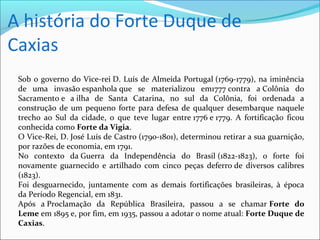 A história do Forte Duque de
Caxias
Sob o governo do Vice-rei D. Luís de Almeida Portugal (1769-1779), na iminência
de uma invasão espanhola que se materializou em1777 contra a Colônia do
Sacramento e a ilha de Santa Catarina, no sul da Colônia, foi ordenada a
construção de um pequeno forte para defesa de qualquer desembarque naquele
trecho ao Sul da cidade, o que teve lugar entre 1776 e 1779. A fortificação ficou
conhecida como Forte da Vigia.
O Vice-Rei, D. José Luís de Castro (1790-1801), determinou retirar a sua guarnição,
por razões de economia, em 1791.
No contexto da Guerra da Independência do Brasil (1822-1823), o forte foi
novamente guarnecido e artilhado com cinco peças deferro de diversos calibres
(1823).
Foi desguarnecido, juntamente com as demais fortificações brasileiras, à época
da Período Regencial, em 1831.
Após a Proclamação da República Brasileira, passou a se chamar Forte do
Leme em 1895 e, por fim, em 1935, passou a adotar o nome atual: Forte Duque de
Caxias.
 