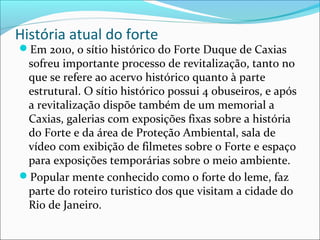 História atual do forte
Em 2010, o sítio histórico do Forte Duque de Caxias
sofreu importante processo de revitalização, tanto no
que se refere ao acervo histórico quanto à parte
estrutural. O sítio histórico possui 4 obuseiros, e após
a revitalização dispõe também de um memorial a
Caxias, galerias com exposições fixas sobre a história
do Forte e da área de Proteção Ambiental, sala de
vídeo com exibição de filmetes sobre o Forte e espaço
para exposições temporárias sobre o meio ambiente.
Popular mente conhecido como o forte do leme, faz
parte do roteiro turistico dos que visitam a cidade do
Rio de Janeiro.
 