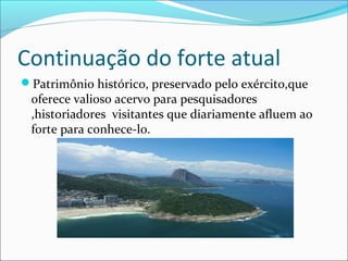 Continuação do forte atual
Patrimônio histórico, preservado pelo exército,que
oferece valioso acervo para pesquisadores
,historiadores visitantes que diariamente afluem ao
forte para conhece-lo.
 