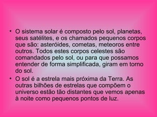 O sistema solar é composto pelo sol, planetas, seus satélites, e os chamados pequenos corpos que são: asteróides, cometas, meteoros entre outros. Todos estes corpos celestes são comandados pelo sol, ou para que possamos entender de forma simplificada, giram em torno do sol. O sol é a estrela mais próxima da Terra. As outras bilhões de estrelas que compõem o universo estão tão distantes que vemos apenas à noite como pequenos pontos de luz. 