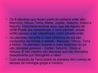 Os 8 planetas que fazem parte do sistema solar são: Mercúrio, Vênus, Terra, Marte, Júpiter, Saturno, Urano e Netuno. Importante lembrar aqui, que até Agosto de 2006 Plutão era considerado o nono planeta, desde então passou a ser classificado como planeta anão. Os planetas menores e mais próximos do sol são compostos de rochas e metais - Mercúrio, Vênus, Terra e Marte. Os planetas maiores e mais distantes do sol são planetas gasosos - Júpiter, Saturno, Urano e Netuno. É isto mesmo são planetas que são formados basicamente por hidrogênio e hélio! Com exceção da Terra todos os planetas têm nomes de deuses da mitologia grega e romana. 