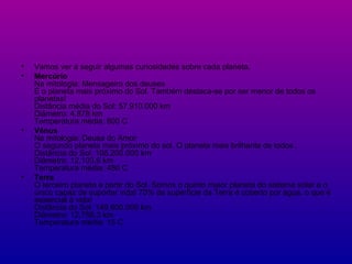 Vamos ver a seguir algumas curiosidades sobre cada planeta. Mercúrio Na mitologia: Mensageiro dos deuses É o planeta mais próximo do Sol. Também destaca-se por ser menor de todos os planetas! Distância média do Sol: 57.910.000 km Diâmetro: 4.878 km Temperatura média: 800 C Vênus Na mitologia: Deusa do Amor O segundo planeta mais próximo do sol. O planeta mais brilhante de todos . Distância do Sol: 108.200.000 km Diâmetro: 12.103,6 km Temperatura média: 480 C Terra O terceiro planeta a partir do Sol. Somos o quinto maior planeta do sistema solar e o único capaz de suportar vida! 70% da superfície da Terra é coberto por água, o que é essencial à vida! Distância do Sol: 149.600.000 km Diâmetro: 12,756.3 km Temperatura média: 15 C 
