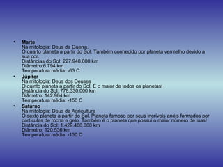 Marte Na mitologia: Deus da Guerra. O quarto planeta a partir do Sol. Também conhecido por planeta vermelho devido a sua cor. Distâncias do Sol: 227.940.000 km Diâmetro:6.794 km Temperatura média: -63 C Júpiter Na mitologia: Deus dos Deuses O quinto planeta a partir do Sol. É o maior de todos os planetas! Distância do Sol: 778.330.000 km Diâmetro: 142.984 km Temperatura média: -150 C Saturno Na mitologia: Deus da Agricultura O sexto planeta a partir do Sol. Planeta famoso por seus incríveis anéis formados por partículas de rocha e gelo. Também é o planeta que possui o maior número de luas! Distância do Sol: 1.429.400.000 km Diâmetro: 120.536 km Temperatura média: -130 C 