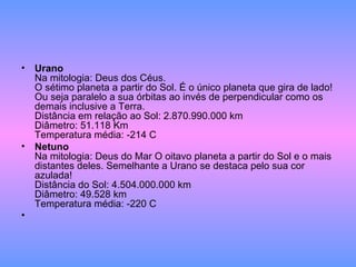 Urano Na mitologia: Deus dos Céus. O sétimo planeta a partir do Sol. É o único planeta que gira de lado! Ou seja paralelo a sua órbitas ao invés de perpendicular como os demais inclusive a Terra. Distância em relação ao Sol: 2.870.990.000 km Diâmetro: 51.118 Km Temperatura média: -214 C Netuno Na mitologia: Deus do Mar O oitavo planeta a partir do Sol e o mais distantes deles. Semelhante a Urano se destaca pelo sua cor azulada! Distância do Sol: 4.504.000.000 km Diâmetro: 49.528 km Temperatura média: -220 C 