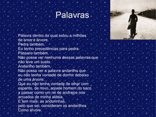 Palavras
Palavra dentro da qual estou a milhões
de anos é árvore.
Pedra também.
Eu tenho precedências para pedra.
Pássaro também.
Não posso ver nenhuma dessas palavras que
não leve um susto.
Andarilho também.
Não posso ver a palavra andarilho que
eu não tenha vontade de dormir debaixo
de uma árvore.
Que eu não tenha vontade de olhar com
espanto, de novo, aquele homem do saco
a passar como um rei de andrajos nos
arruados de minha aldeia.
E tem mais: as andorinhas,
pelo que sei, consideram os andarilhos
Como árvore.
 