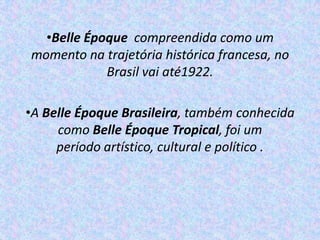 •Belle Époque compreendida como um
momento na trajetória histórica francesa, no
            Brasil vai até1922.

•A Belle Époque Brasileira, também conhecida
     como Belle Époque Tropical, foi um
     período artístico, cultural e político .
 