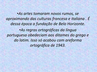 •As artes tomaram novos rumos, se
aproximando das culturas francesa e italiana . É
  dessa época a fundação de Belo Horizonte.
       •As regras ortográficas da língua
portuguesa obedeciam aos ditames do grego e
    do latim. Isso só acabou com areforma
              ortográfica de 1943.
 